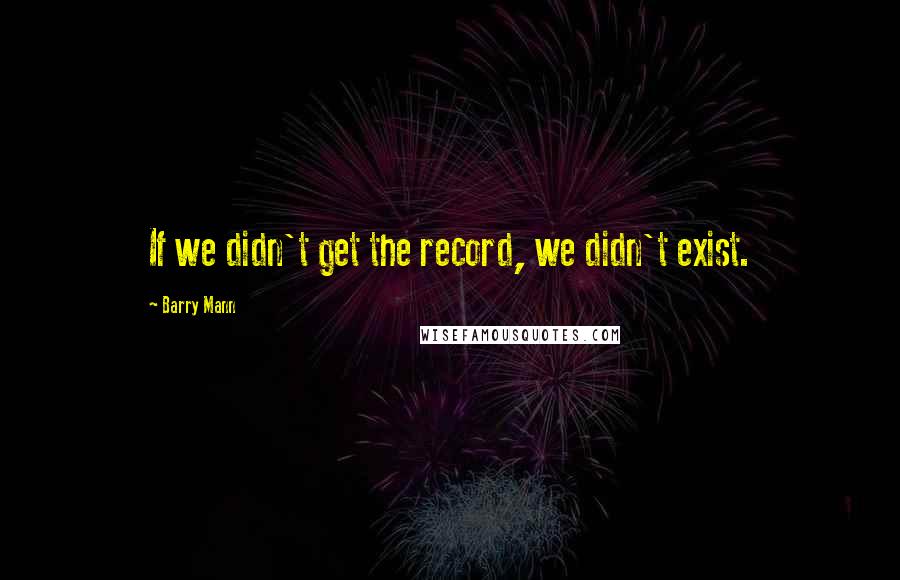 Barry Mann Quotes: If we didn't get the record, we didn't exist.