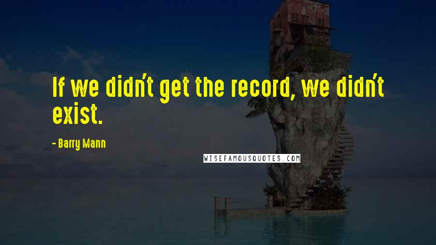 Barry Mann Quotes: If we didn't get the record, we didn't exist.