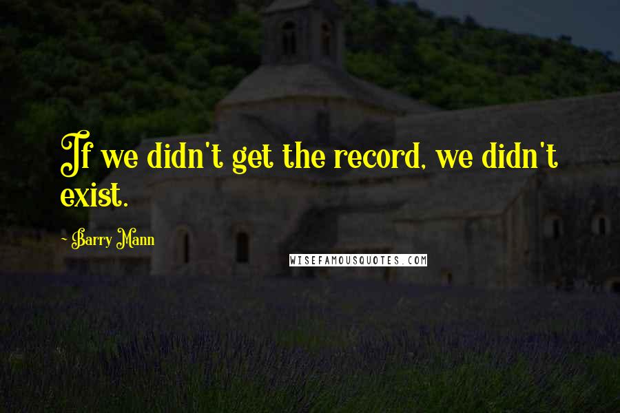 Barry Mann Quotes: If we didn't get the record, we didn't exist.