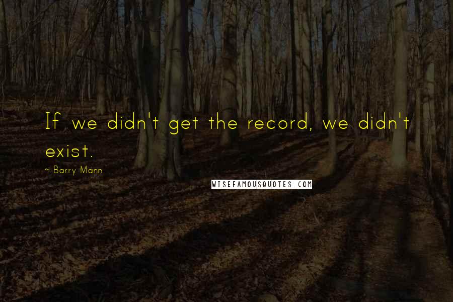 Barry Mann Quotes: If we didn't get the record, we didn't exist.