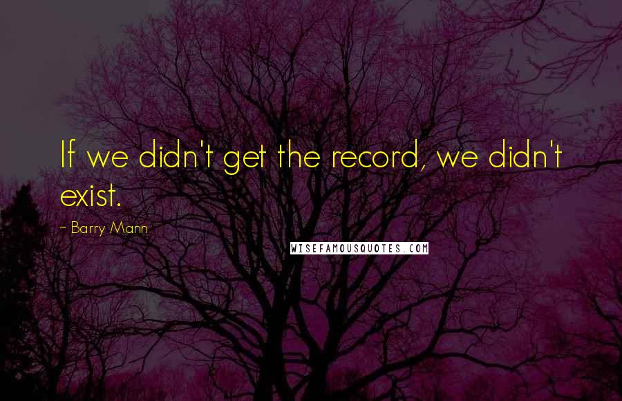 Barry Mann Quotes: If we didn't get the record, we didn't exist.