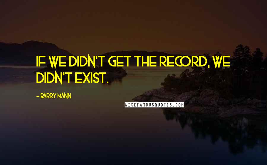 Barry Mann Quotes: If we didn't get the record, we didn't exist.