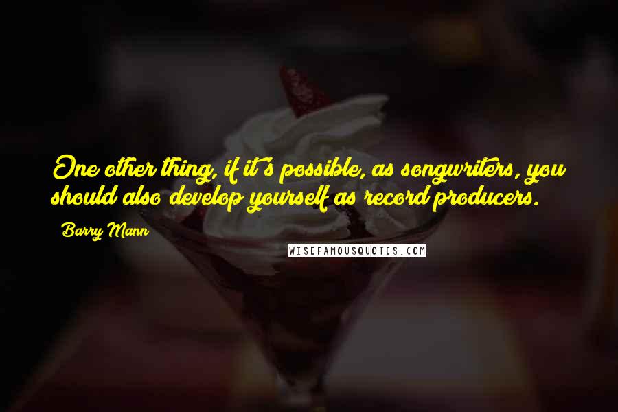 Barry Mann Quotes: One other thing, if it's possible, as songwriters, you should also develop yourself as record producers.