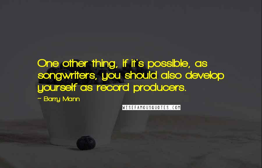 Barry Mann Quotes: One other thing, if it's possible, as songwriters, you should also develop yourself as record producers.
