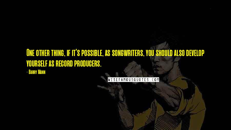 Barry Mann Quotes: One other thing, if it's possible, as songwriters, you should also develop yourself as record producers.