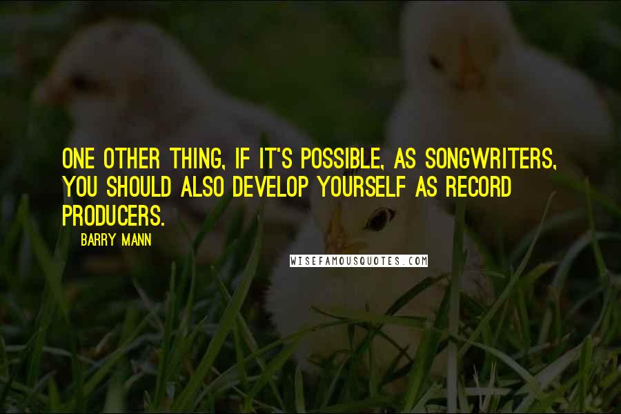 Barry Mann Quotes: One other thing, if it's possible, as songwriters, you should also develop yourself as record producers.