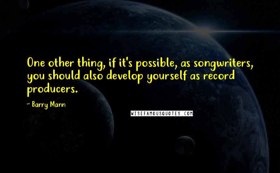 Barry Mann Quotes: One other thing, if it's possible, as songwriters, you should also develop yourself as record producers.