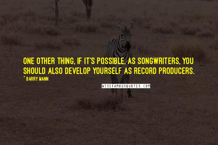 Barry Mann Quotes: One other thing, if it's possible, as songwriters, you should also develop yourself as record producers.