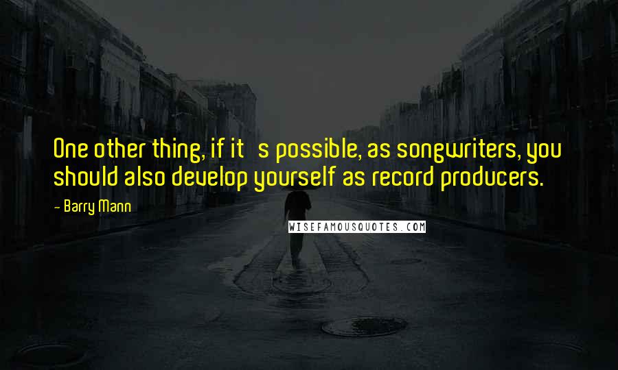 Barry Mann Quotes: One other thing, if it's possible, as songwriters, you should also develop yourself as record producers.