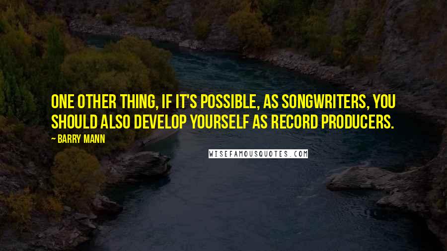 Barry Mann Quotes: One other thing, if it's possible, as songwriters, you should also develop yourself as record producers.
