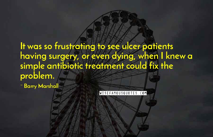 Barry Marshall Quotes: It was so frustrating to see ulcer patients having surgery, or even dying, when I knew a simple antibiotic treatment could fix the problem.