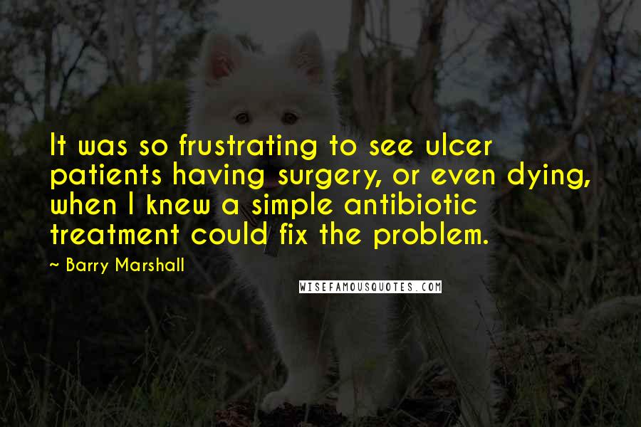 Barry Marshall Quotes: It was so frustrating to see ulcer patients having surgery, or even dying, when I knew a simple antibiotic treatment could fix the problem.