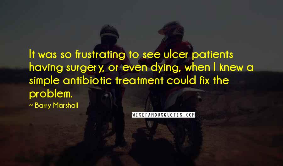 Barry Marshall Quotes: It was so frustrating to see ulcer patients having surgery, or even dying, when I knew a simple antibiotic treatment could fix the problem.