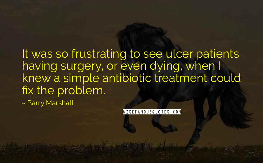 Barry Marshall Quotes: It was so frustrating to see ulcer patients having surgery, or even dying, when I knew a simple antibiotic treatment could fix the problem.
