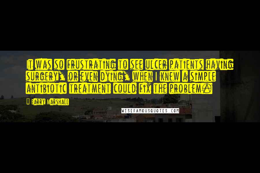 Barry Marshall Quotes: It was so frustrating to see ulcer patients having surgery, or even dying, when I knew a simple antibiotic treatment could fix the problem.
