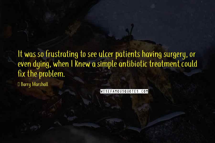 Barry Marshall Quotes: It was so frustrating to see ulcer patients having surgery, or even dying, when I knew a simple antibiotic treatment could fix the problem.