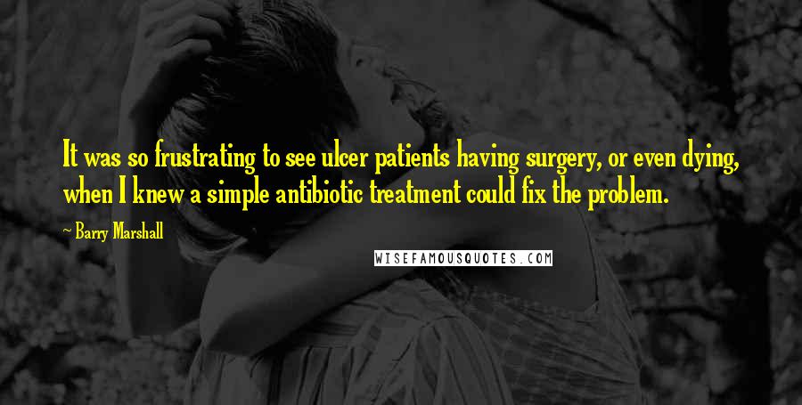 Barry Marshall Quotes: It was so frustrating to see ulcer patients having surgery, or even dying, when I knew a simple antibiotic treatment could fix the problem.