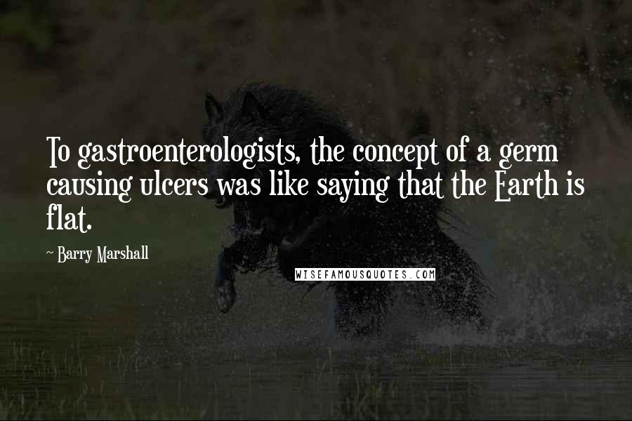 Barry Marshall Quotes: To gastroenterologists, the concept of a germ causing ulcers was like saying that the Earth is flat.