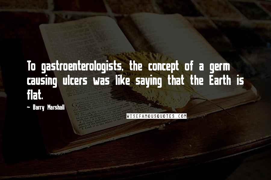 Barry Marshall Quotes: To gastroenterologists, the concept of a germ causing ulcers was like saying that the Earth is flat.