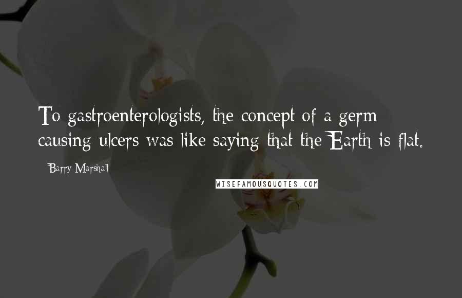Barry Marshall Quotes: To gastroenterologists, the concept of a germ causing ulcers was like saying that the Earth is flat.