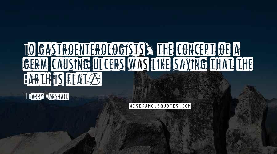 Barry Marshall Quotes: To gastroenterologists, the concept of a germ causing ulcers was like saying that the Earth is flat.