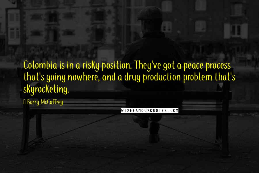 Barry McCaffrey Quotes: Colombia is in a risky position. They've got a peace process that's going nowhere, and a drug production problem that's skyrocketing.