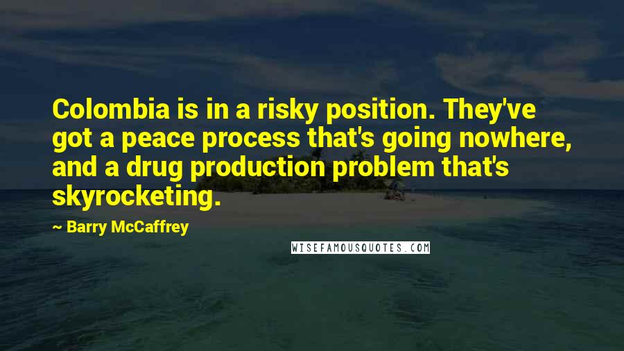 Barry McCaffrey Quotes: Colombia is in a risky position. They've got a peace process that's going nowhere, and a drug production problem that's skyrocketing.