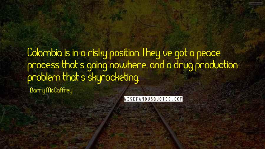 Barry McCaffrey Quotes: Colombia is in a risky position. They've got a peace process that's going nowhere, and a drug production problem that's skyrocketing.