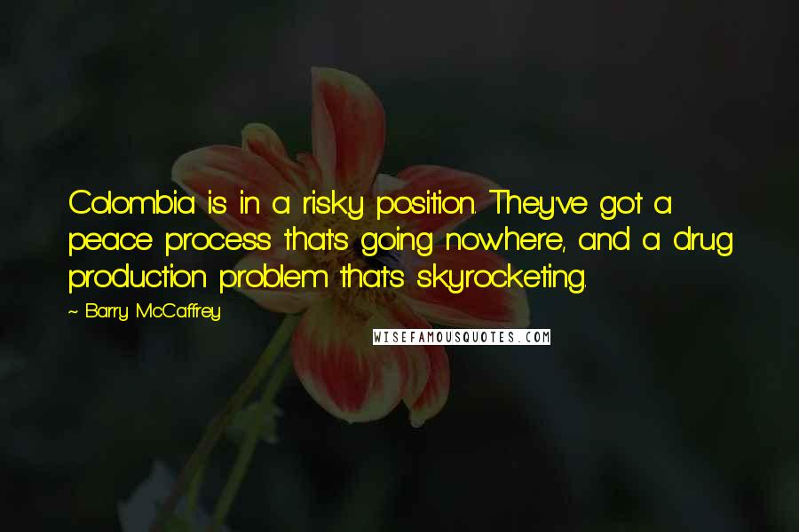 Barry McCaffrey Quotes: Colombia is in a risky position. They've got a peace process that's going nowhere, and a drug production problem that's skyrocketing.