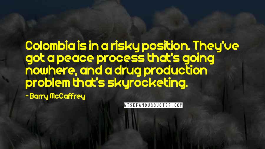 Barry McCaffrey Quotes: Colombia is in a risky position. They've got a peace process that's going nowhere, and a drug production problem that's skyrocketing.