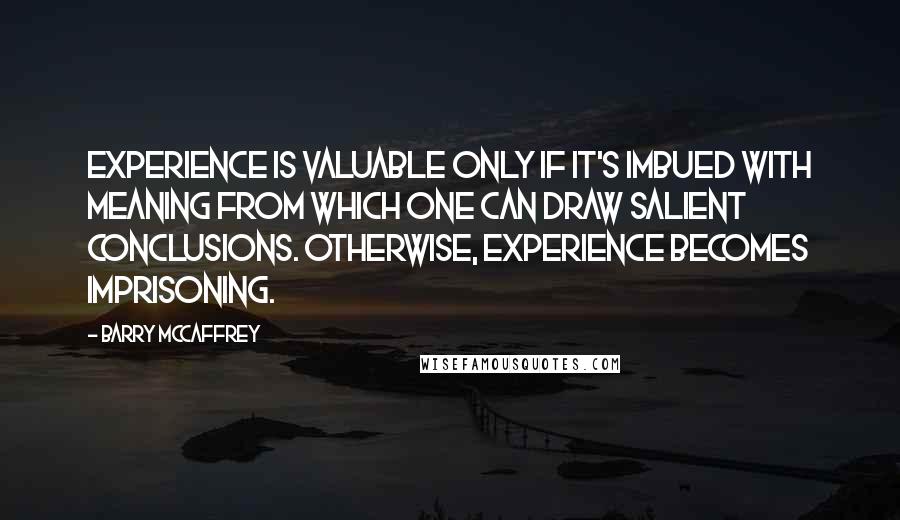 Barry McCaffrey Quotes: Experience is valuable only if it's imbued with meaning from which one can draw salient conclusions. Otherwise, experience becomes imprisoning.