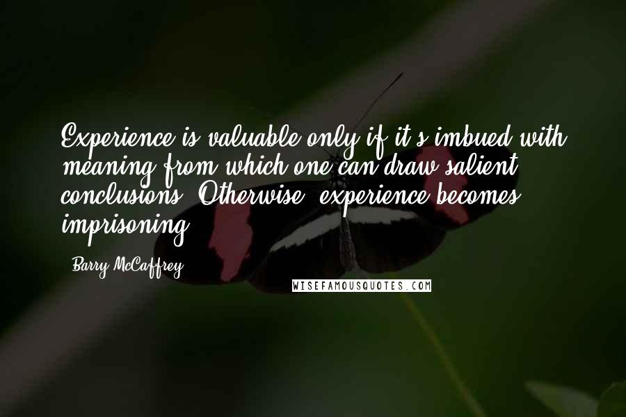 Barry McCaffrey Quotes: Experience is valuable only if it's imbued with meaning from which one can draw salient conclusions. Otherwise, experience becomes imprisoning.