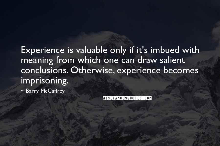 Barry McCaffrey Quotes: Experience is valuable only if it's imbued with meaning from which one can draw salient conclusions. Otherwise, experience becomes imprisoning.