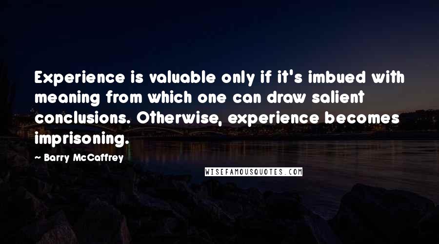 Barry McCaffrey Quotes: Experience is valuable only if it's imbued with meaning from which one can draw salient conclusions. Otherwise, experience becomes imprisoning.