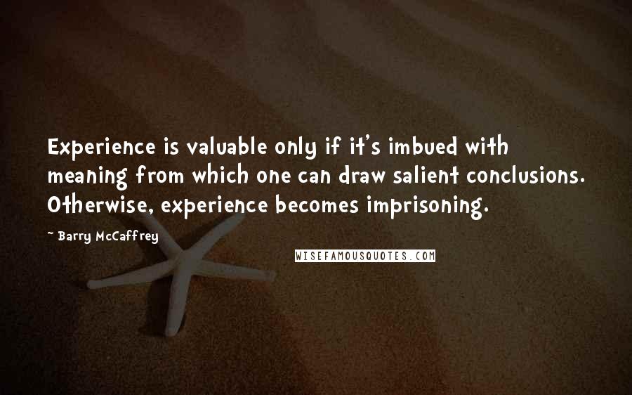 Barry McCaffrey Quotes: Experience is valuable only if it's imbued with meaning from which one can draw salient conclusions. Otherwise, experience becomes imprisoning.