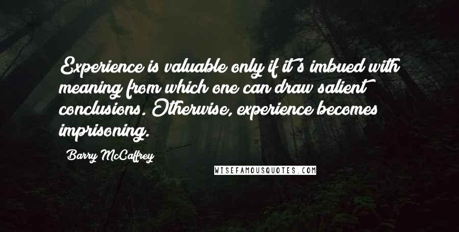 Barry McCaffrey Quotes: Experience is valuable only if it's imbued with meaning from which one can draw salient conclusions. Otherwise, experience becomes imprisoning.