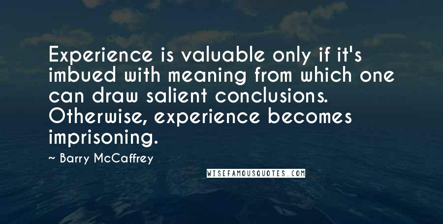 Barry McCaffrey Quotes: Experience is valuable only if it's imbued with meaning from which one can draw salient conclusions. Otherwise, experience becomes imprisoning.