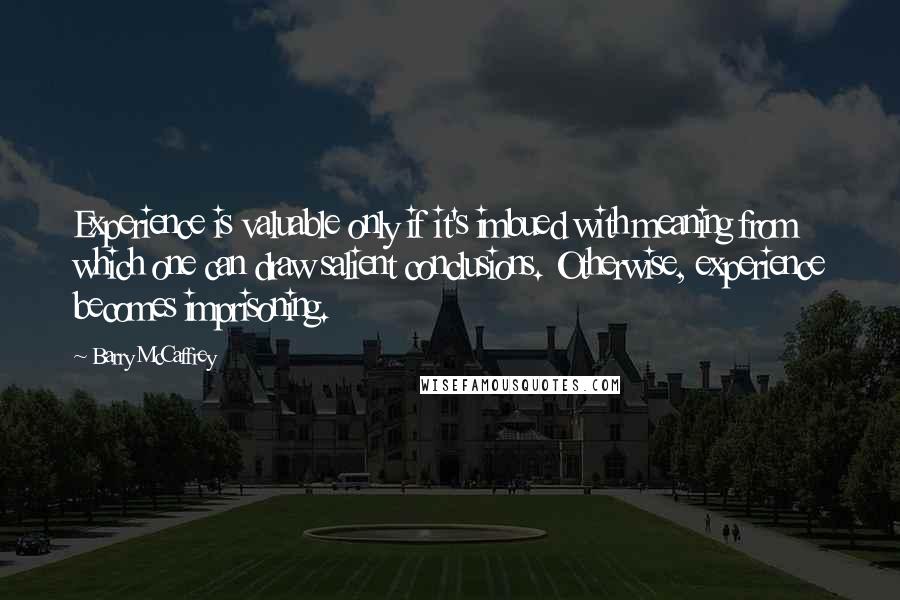 Barry McCaffrey Quotes: Experience is valuable only if it's imbued with meaning from which one can draw salient conclusions. Otherwise, experience becomes imprisoning.