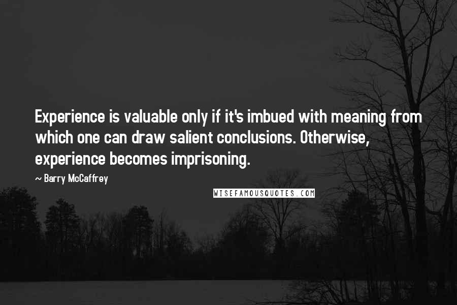 Barry McCaffrey Quotes: Experience is valuable only if it's imbued with meaning from which one can draw salient conclusions. Otherwise, experience becomes imprisoning.