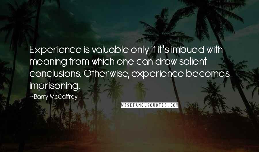 Barry McCaffrey Quotes: Experience is valuable only if it's imbued with meaning from which one can draw salient conclusions. Otherwise, experience becomes imprisoning.