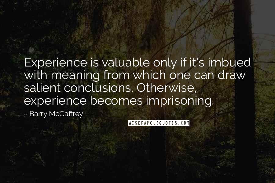 Barry McCaffrey Quotes: Experience is valuable only if it's imbued with meaning from which one can draw salient conclusions. Otherwise, experience becomes imprisoning.