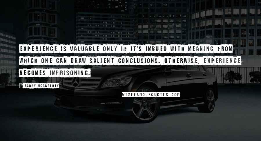 Barry McCaffrey Quotes: Experience is valuable only if it's imbued with meaning from which one can draw salient conclusions. Otherwise, experience becomes imprisoning.