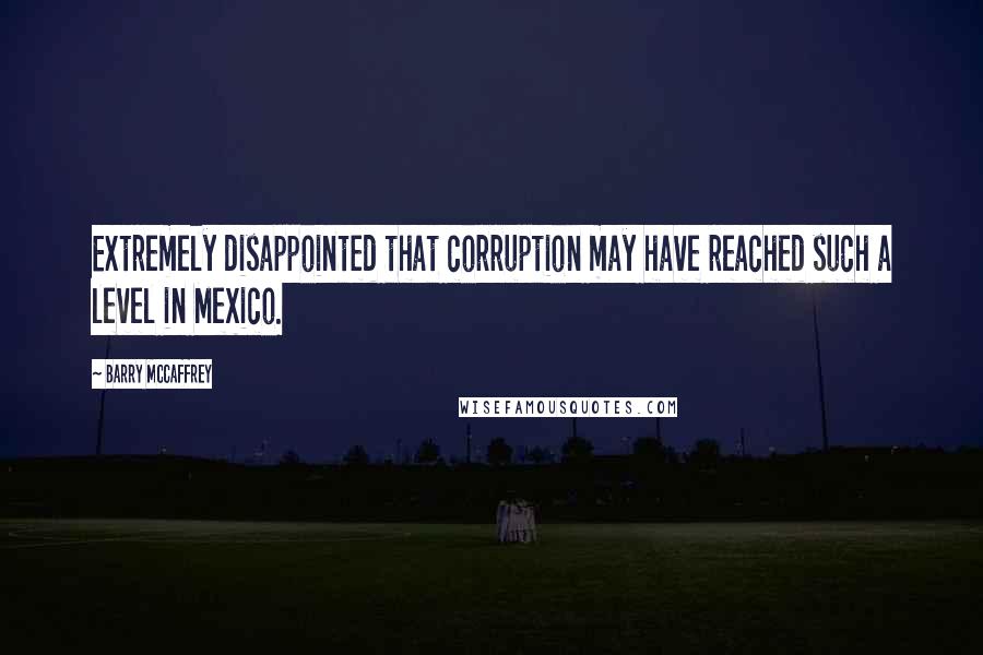 Barry McCaffrey Quotes: Extremely disappointed that corruption may have reached such a level in Mexico.