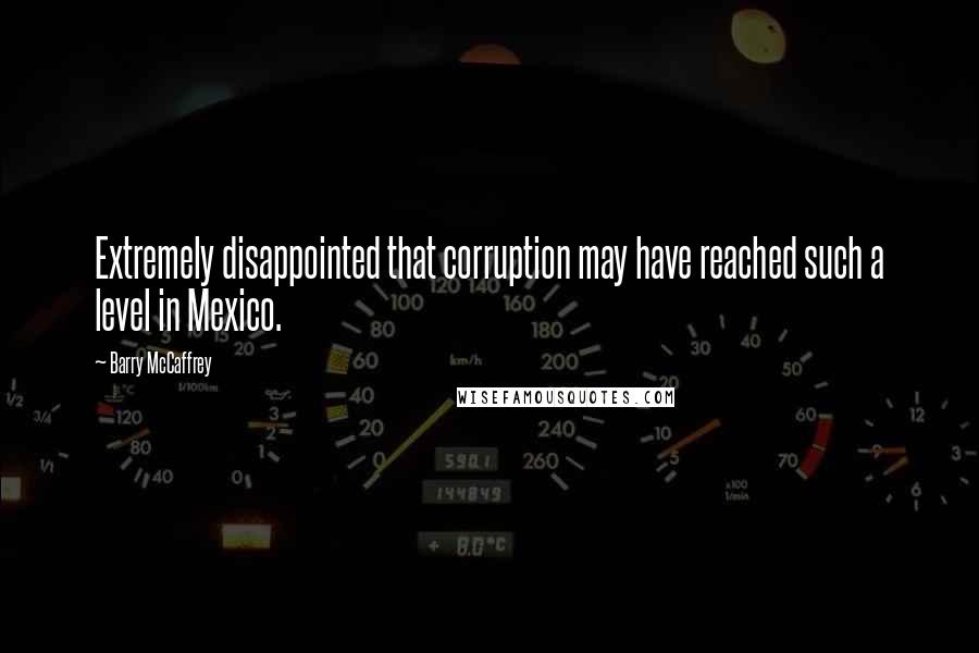 Barry McCaffrey Quotes: Extremely disappointed that corruption may have reached such a level in Mexico.