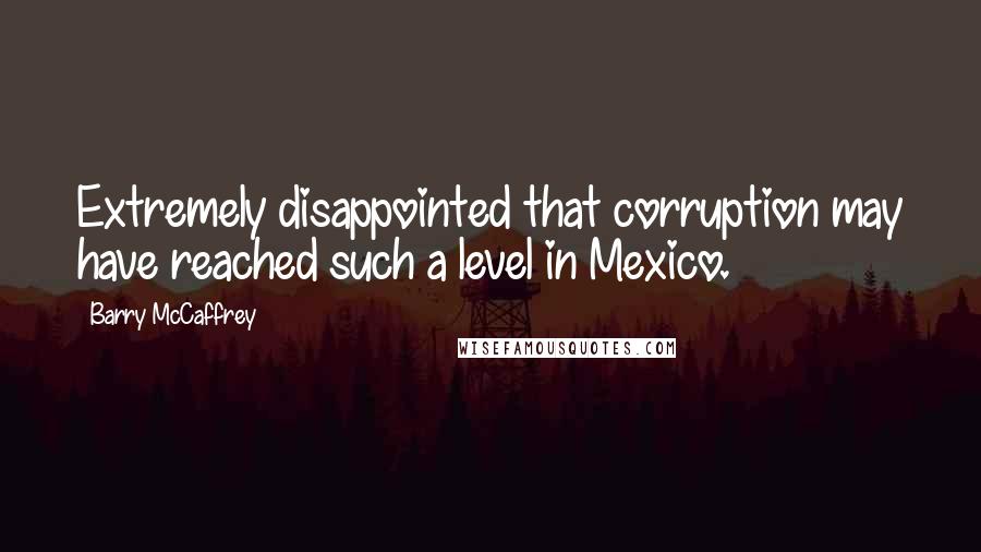 Barry McCaffrey Quotes: Extremely disappointed that corruption may have reached such a level in Mexico.