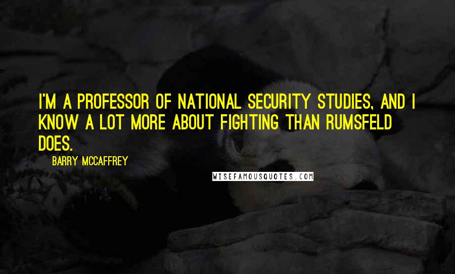 Barry McCaffrey Quotes: I'm a professor of national security studies, and I know a lot more about fighting than Rumsfeld does.