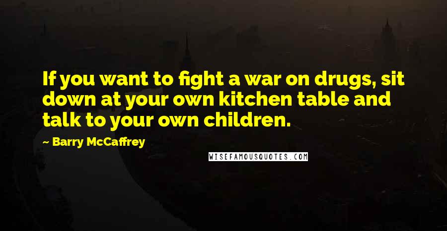 Barry McCaffrey Quotes: If you want to fight a war on drugs, sit down at your own kitchen table and talk to your own children.