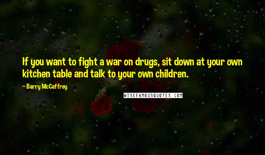 Barry McCaffrey Quotes: If you want to fight a war on drugs, sit down at your own kitchen table and talk to your own children.