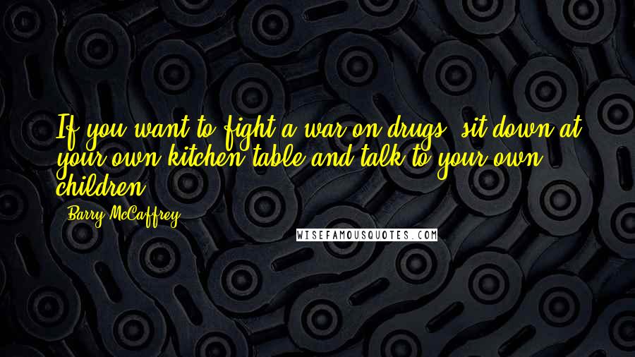 Barry McCaffrey Quotes: If you want to fight a war on drugs, sit down at your own kitchen table and talk to your own children.