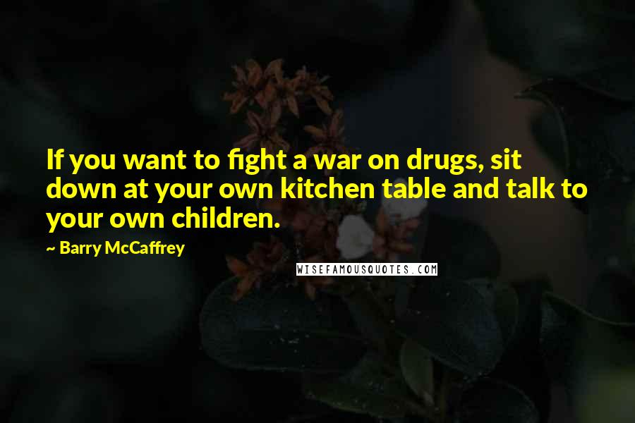 Barry McCaffrey Quotes: If you want to fight a war on drugs, sit down at your own kitchen table and talk to your own children.